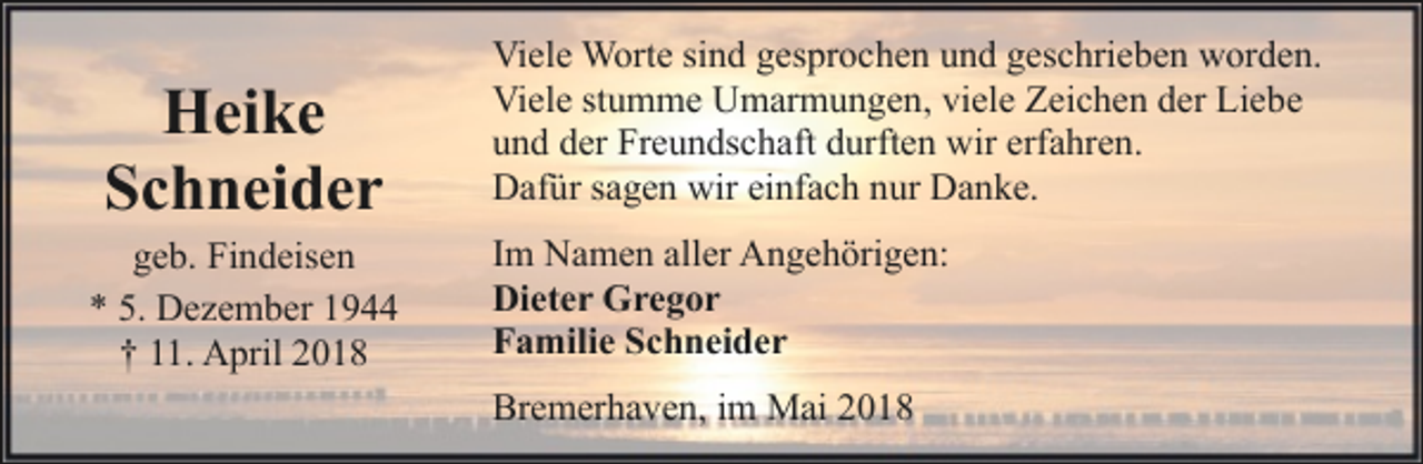<p>Heike<br />Schneider<br />geb. Findeisen<br />* 5. Dezember 1944<br />† 11. April 2018</p><p>Viele Worte sind gesprochen und geschrieben worden.<br />Viele stumme Umarmungen, viele Zeichen der Liebe<br />und der Freundschaft durften wir erfahren.<br />Dafür sagen wir einfach nur Danke.<br />Im Namen aller Angehörigen:<br />Dieter Gregor<br />Familie Schneider<br />Bremerhaven, im Mai 2018</p>