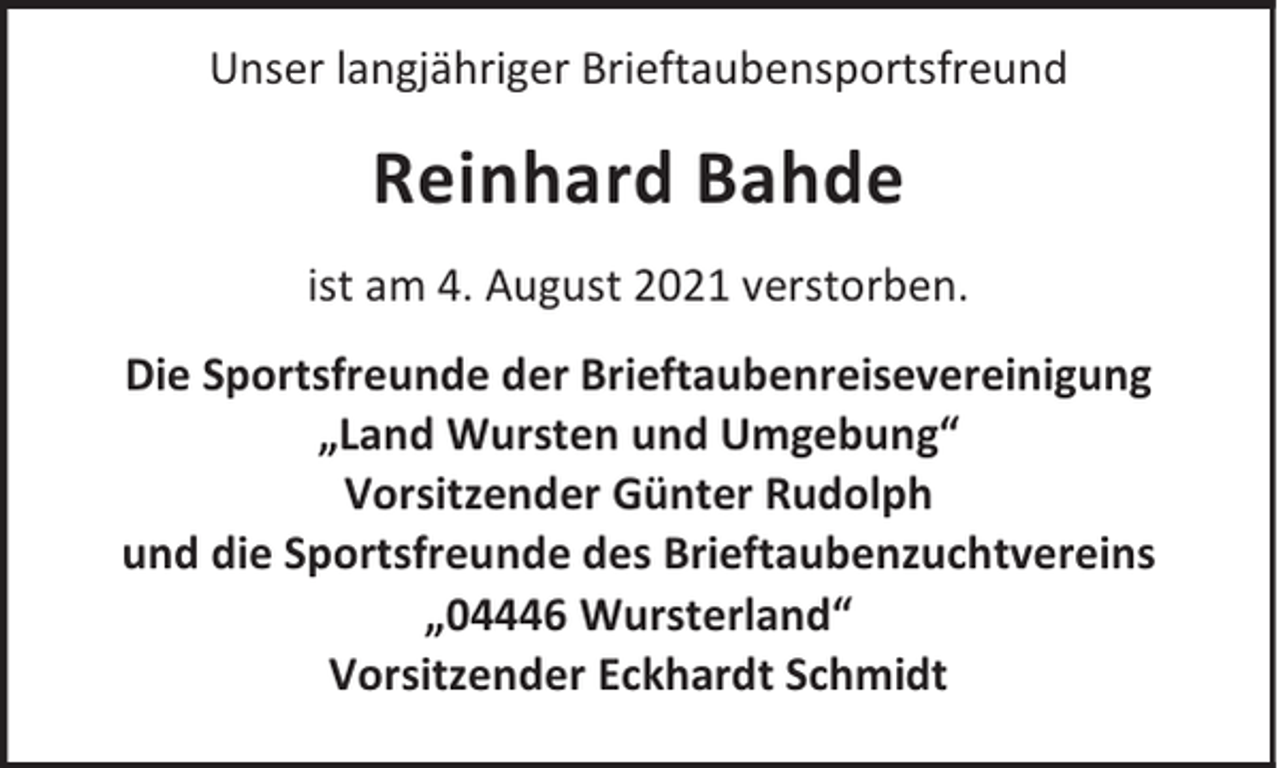 <p>Unser langjähriger Brieftaubensportsfreund</p><p>Reinhard Bahde<br />ist am 4. August 2021 verstorben.<br />Die Sportsfreunde der Brieftaubenreisevereinigung<br />„Land Wursten und Umgebung“<br />Vorsitzender Günter Rudolph<br />und die Sportsfreunde des Brieftaubenzuchtvereins<br />„04446 Wursterland“<br />Vorsitzender Eckhardt Schmidt</p>