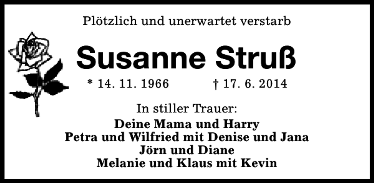<p>Plötzlich und unerwartet verstarb</p>
<p>Susanne Struß<br />* 14. 11. 1966</p>
<p>† 17. 6. 2014</p>
<p>In stiller Trauer:<br />Deine Mama und Harry<br />Petra und Wilfried mit Denise und Jana<br />Jörn und Diane<br />Melanie und Klaus mit Kevin</p>