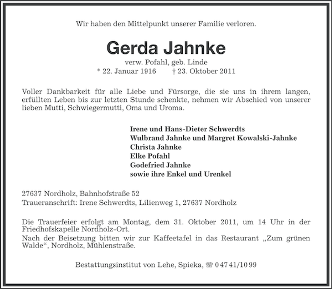 <p>Wir haben den Mittelpunkt unserer Familie verloren.</p><p>Gerda Jahnke<br />verw. Pofahl, geb. Linde<br />* 22. Januar 1916<br />† 23. Oktober 2011<br />Voller Dankbarkeit für alle Liebe und Fürsorge, die sie uns in ihrem langen,<br />erfüllten Leben bis zur letzten Stunde schenkte, nehmen wir Abschied von unserer<br />lieben Mutti, Schwiegermutti, Oma und Uroma.<br />Irene und Hans-Dieter Schwerdts<br />Wulbrand Jahnke und Margret Kowalski-Jahnke<br />Christa Jahnke<br />Elke Pofahl<br />Godefried Jahnke<br />sowie ihre Enkel und Urenkel<br />27637 Nordholz, Bahnhofstraße 52<br />Traueranschrift: Irene Schwerdts, Lilienweg 1, 27637 Nordholz<br />Die Trauerfeier erfolgt am Montag, dem 31. Oktober 2011, um 14 Uhr in der<br />Friedhofskapelle Nordholz-Ort.<br />Nach der Beisetzung bitten wir zur Kaffeetafel in das Restaurant „Zum grünen<br />Walde“, Nordholz, Mühlenstraße.<br />Bestattungsinstitut von Lehe, Spieka, 0 47 41/10 99</p>