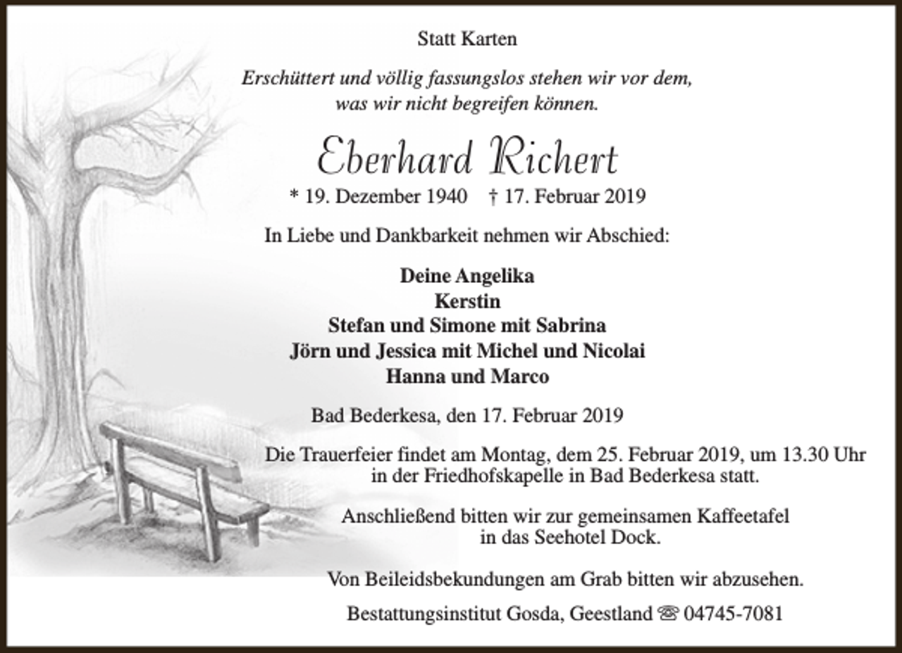 <p>Statt Karten<br />Erschüttert und völlig fassungslos stehen wir vor dem,<br />was wir nicht begreifen können.</p><p>Eberhard Richert</p><p>* 19. Dezember 1940</p><p>† 17. Februar 2019</p><p>In Liebe und Dankbarkeit nehmen wir Abschied:<br />Deine Angelika<br />Kerstin<br />Stefan und Simone mit Sabrina<br />Jörn und Jessica mit Michel und Nicolai<br />Hanna und Marco<br />Bad Bederkesa, den 17. Februar 2019<br />Die Trauerfeier findet am Montag, dem 25. Februar 2019, um 13.30 Uhr<br />in der Friedhofskapelle in Bad Bederkesa statt.<br />Anschließend bitten wir zur gemeinsamen Kaffeetafel<br />in das Seehotel Dock.<br />Von Beileidsbekundungen am Grab bitten wir abzusehen.<br />Bestattungsinstitut Gosda, Geestland s 04745-7081</p>