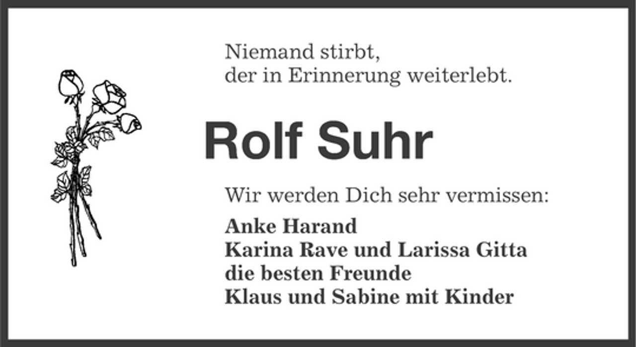 <p>Niemand stirbt,<br />der in Erinnerung weiterlebt.</p>
<p>Rolf Suhr<br />Wir werden Dich sehr vermissen:<br />Anke Harand<br />Karina Rave und Larissa Gitta<br />die besten Freunde<br />Klaus und Sabine mit Kinder</p>