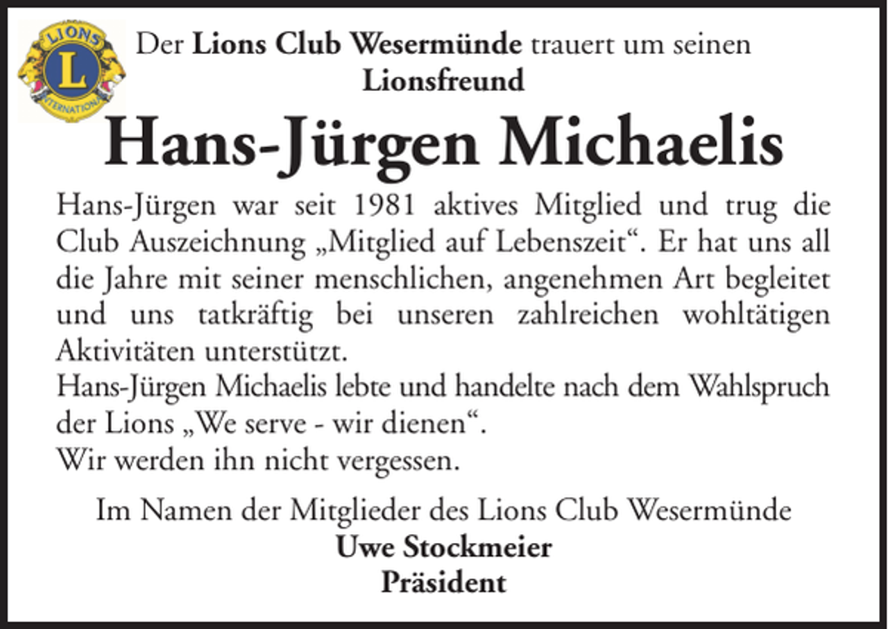 <p>Der Lions Club Wesermünde trauert um seinen<br />Lionsfreund</p><p>Hans-Jürgen Michaelis<br />Hans-Jürgen war seit 1981 aktives Mitglied und trug die<br />Club Auszeichnung „Mitglied auf Lebenszeit“. Er hat uns all<br />die Jahre mit seiner menschlichen, angenehmen Art begleitet<br />und uns tatkräftig bei unseren zahlreichen wohltätigen<br />Aktivitäten unterstützt.<br />Hans-Jürgen Michaelis lebte und handelte nach dem Wahlspruch<br />der Lions „We serve - wir dienen“.<br />Wir werden ihn nicht vergessen.<br />Im Namen der Mitglieder des Lions Club Wesermünde<br />Uwe Stockmeier<br />Präsident</p>