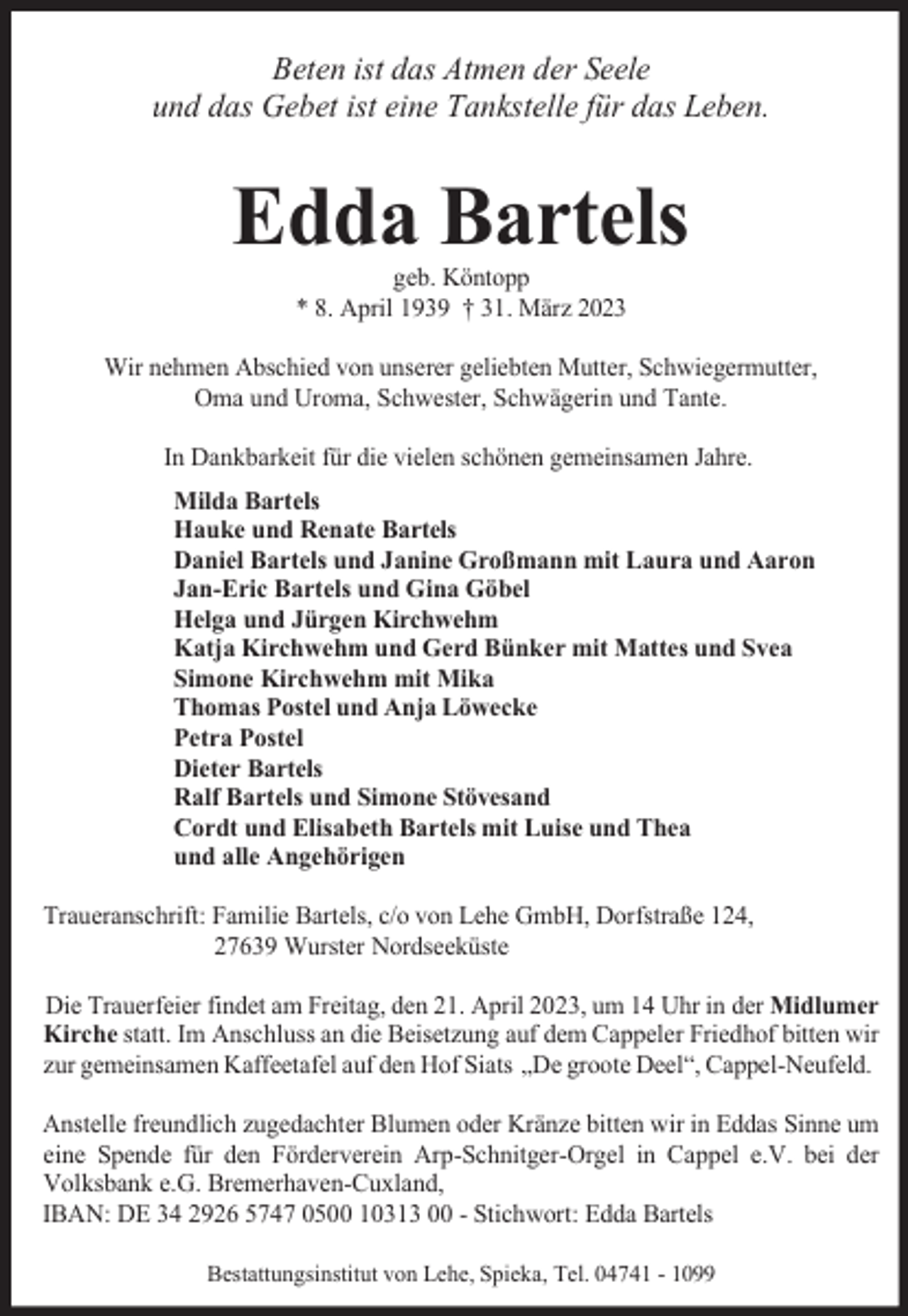<p>Beten ist das Atmen der Seele<br />und das Gebet ist eine Tankstelle für das Leben.</p><p>Edda Bartels<br />geb. Köntopp<br />* 8. April 1939 † 31. März 2023</p><p>Wir nehmen Abschied von unserer geliebten Mutter, Schwiegermutter,<br />Oma und Uroma, Schwester, Schwägerin und Tante.<br />In Dankbarkeit für die vielen schönen gemeinsamen Jahre.<br />Milda Bartels<br />Hauke und Renate Bartels<br />Daniel Bartels und Janine Großmann mit Laura und Aaron<br />Jan-Eric Bartels und Gina Göbel<br />Helga und Jürgen Kirchwehm<br />Katja Kirchwehm und Gerd Bünker mit Mattes und Svea<br />Simone Kirchwehm mit Mika<br />Thomas Postel und Anja Löwecke<br />Petra Postel<br />Dieter Bartels<br />Ralf Bartels und Simone Stövesand<br />Cordt und Elisabeth Bartels mit Luise und Thea<br />und alle Angehörigen<br />Traueranschrift: Familie Bartels, c/o von Lehe GmbH, Dorfstraße 124,<br />27639 Wurster Nordseeküste<br />Die Trauerfeier findet am Freitag, den 21. April 2023, um 14 Uhr in der Midlumer<br />Kirche statt. Im Anschluss an die Beisetzung auf dem Cappeler Friedhof bitten wir<br />zur gemeinsamen Kaffeetafel auf den Hof Siats „De groote Deel“, Cappel-Neufeld.<br />Anstelle freundlich zugedachter Blumen oder Kränze bitten wir in Eddas Sinne um<br />eine Spende für den Förderverein Arp-Schnitger-Orgel in Cappel e.V. bei der<br />Volksbank e.G. Bremerhaven-Cuxland,<br />IBAN: DE 34 2926 5747 0500 10313 00 - Stichwort: Edda Bartels<br />Bestattungsinstitut von Lehe, Spieka, Tel. 04741 - 1099</p>
