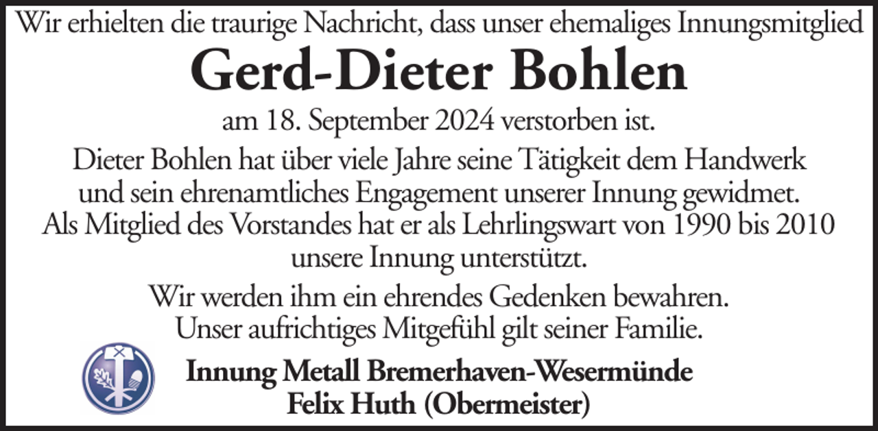 <p>Wir erhielten die traurige Nachricht, dass unser ehemaliges Innungsmitglied</p><p>Gerd-Dieter Bohlen</p><p>am 18. September 2024 verstorben ist.<br />Dieter Bohlen hat über viele Jahre seine Tätigkeit dem Handwerk<br />und sein ehrenamtliches Engagement unserer Innung gewidmet.<br />Als Mitglied des Vorstandes hat er als Lehrlingswart von 1990 bis 2010<br />unsere Innung unterstützt.<br />Wir werden ihm ein ehrendes Gedenken bewahren.<br />Unser aufrichtiges Mitgefühl gilt seiner Familie.<br />Innung Metall Bremerhaven-Wesermünde<br />Felix Huth (Obermeister)</p>