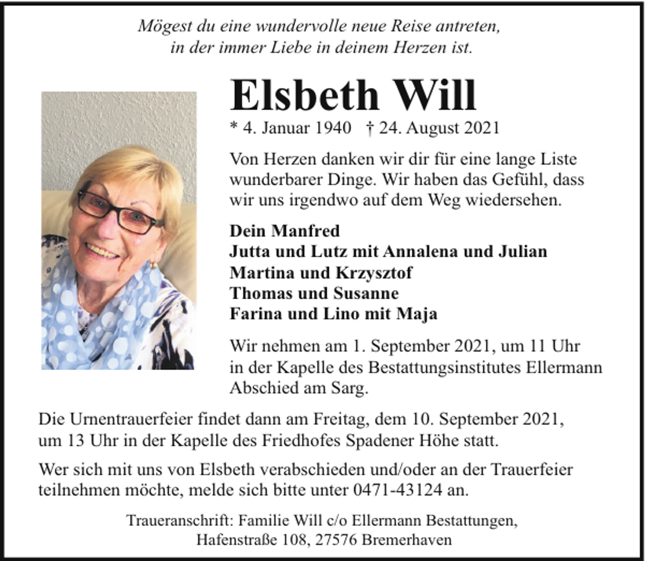 <p>Mögest du eine wundervolle neue Reise antreten,<br />in der immer Liebe in deinem Herzen ist.</p>
<p>Elsbeth Will</p>
<p>* 4. Januar 1940 † 24. August 2021<br />Von Herzen danken wir dir für eine lange Liste<br />wunderbarer Dinge. Wir haben das Gefühl, dass<br />wir uns irgendwo auf dem Weg wiedersehen.<br />Dein Manfred<br />Jutta und Lutz mit Annalena und Julian<br />Martina und Krzysztof<br />Thomas und Susanne<br />Farina und Lino mit Maja<br />Wir nehmen am 1. September 2021, um 11 Uhr<br />in der Kapelle des Bestattungsinstitutes Ellermann<br />Abschied am Sarg.<br />Die Urnentrauerfeier findet dann am Freitag, dem 10. September 2021,<br />um 13 Uhr in der Kapelle des Friedhofes Spadener Höhe statt.<br />Wer sich mit uns von Elsbeth verabschieden und/oder an der Trauerfeier<br />teilnehmen möchte, melde sich bitte unter 0471-43124 an.<br />Traueranschrift: Familie Will c/o Ellermann Bestattungen,<br />Hafenstraße 108, 27576 Bremerhaven</p>