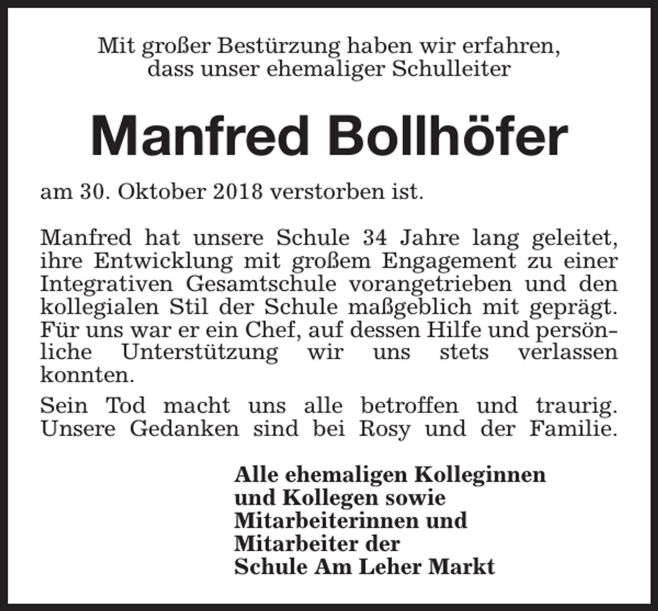 <p>Mit großer Bestürzung haben wir erfahren,<br />dass unser ehemaliger Schulleiter</p><p>Manfred Bollhöfer<br />am 30. Oktober 2018 verstorben ist.<br />Manfred hat unsere Schule 34 Jahre lang geleitet,<br />ihre Entwicklung mit großem Engagement zu einer<br />Integrativen Gesamtschule vorangetrieben und den<br />kollegialen Stil der Schule maßgeblich mit geprägt.<br />Für uns war er ein Chef, auf dessen Hilfe und persönliche Unterstützung wir uns stets verlassen<br />konnten.<br />Sein Tod macht uns alle betroffen und traurig.<br />Unsere Gedanken sind bei Rosy und der Familie.<br />Alle ehemaligen Kolleginnen<br />und Kollegen sowie<br />Mitarbeiterinnen und<br />Mitarbeiter der<br />Schule Am Leher Markt</p>