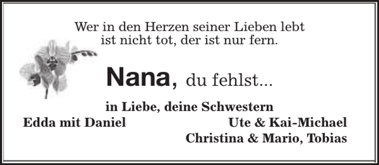 <p>Wer in den Herzen seiner Lieben lebt<br />ist nicht tot, der ist nur fern.</p>
<p>Nana, du fehlst...<br />in Liebe, deine Schwestern<br />Edda mit Daniel<br />Ute &amp; Kai-Michael<br />Christina &amp; Mario, Tobias</p>