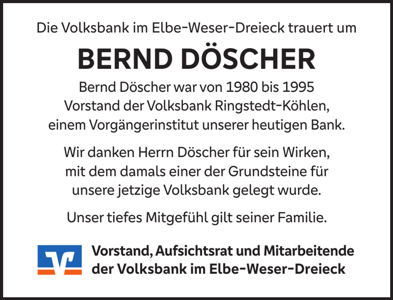 <p>Die Volksbank im Elbe-Weser-Dreieck trauert um</p><p>BERND DÖSCHER</p><p>Bernd Döscher war von 1980 bis 1995<br />Vorstand der Volksbank Ringstedt-Köhlen,<br />einem Vorgängerinstitut unserer heutigen Bank.<br />Wir danken Herrn Döscher für sein Wirken,<br />mit dem damals einer der Grundsteine für<br />unsere jetzige Volksbank gelegt wurde.<br />Unser tiefes Mitgefühl gilt seiner Familie.<br />Vorstand, Aufsichtsrat und Mitarbeitende<br />der Volksbank im Elbe-Weser-Dreieck</p>