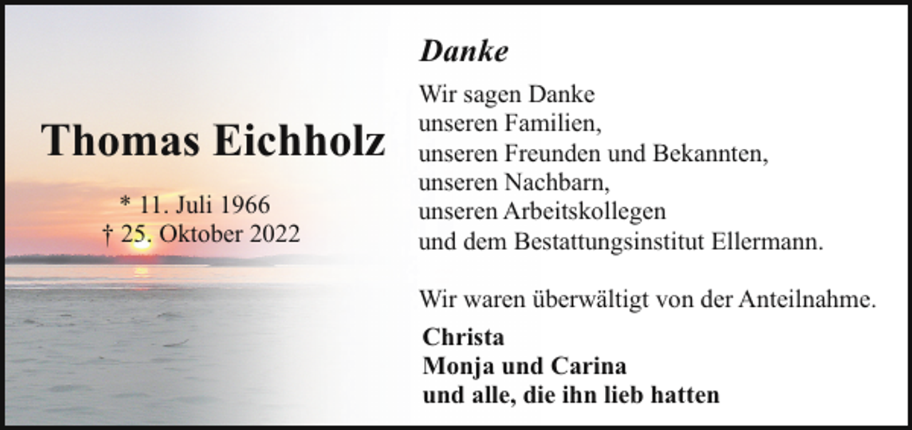 <p>Danke</p><p>Thomas Eichholz<br />* 11. Juli 1966<br />† 25. Oktober 2022</p><p>Wir sagen Danke<br />unseren Familien,<br />unseren Freunden und Bekannten,<br />unseren Nachbarn,<br />unseren Arbeitskollegen<br />und dem Bestattungsinstitut Ellermann.<br />Wir waren überwältigt von der Anteilnahme.<br />Christa<br />Monja und Carina<br />und alle, die ihn lieb hatten</p>