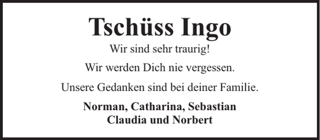 <p>Tschüss Ingo<br />Wir sind sehr traurig!</p><p>Wir werden Dich nie vergessen.<br />Unsere Gedanken sind bei deiner Familie.<br />Norman, Catharina, Sebastian<br />Claudia und Norbert</p>