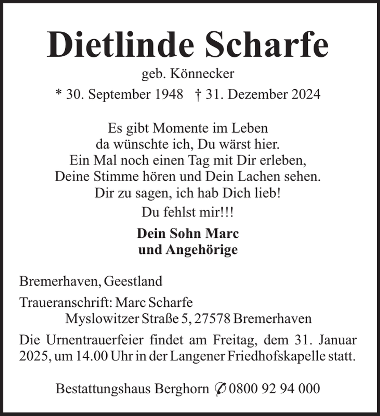 <p>Dietlinde Scharfe<br />geb. Könnecker<br />* 30. September 1948 † 31. Dezember 2024</p><p>Es gibt Momente im Leben<br />da wünschte ich, Du wärst hier.<br />Ein Mal noch einen Tag mit Dir erleben,<br />Deine Stimme hören und Dein Lachen sehen.<br />Dir zu sagen, ich hab Dich lieb!<br />Du fehlst mir!!!<br />Dein Sohn Marc<br />und Angehörige<br />Bremerhaven, Geestland<br />Traueranschrift: Marc Scharfe<br />Myslowitzer Straße 5, 27578 Bremerhaven<br />Die Urnentrauerfeier findet am Freitag, dem 31. Januar<br />2025, um 14.00 Uhr in der Langener Friedhofskapelle statt.<br />Bestattungshaus Berghorn * 0800 92 94 000</p>