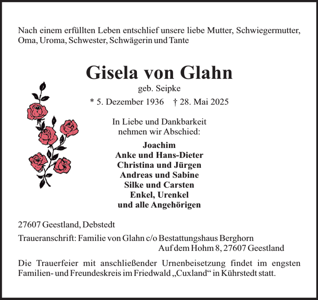 <p>Nach einem erfüllten Leben entschlief unsere liebe Mutter, Schwiegermutter,<br />Oma, Uroma, Schwester, Schwägerin und Tante</p><p>Gisela von Glahn<br />geb. Seipke</p><p>* 5. Dezember 1936</p><p>† 28. Mai 2025</p><p>In Liebe und Dankbarkeit<br />nehmen wir Abschied:<br />Joachim<br />Anke und Hans-Dieter<br />Christina und Jürgen<br />Andreas und Sabine<br />Silke und Carsten<br />Enkel, Urenkel<br />und alle Angehörigen<br />27607 Geestland, Debstedt<br />Traueranschrift: Familie von Glahn c/o Bestattungshaus Berghorn<br />Auf dem Hohm 8, 27607 Geestland<br />Die Trauerfeier mit anschließender Urnenbeisetzung findet im engsten<br />Familien- und Freundeskreis im Friedwald „Cuxland“ in Kührstedt statt.</p>