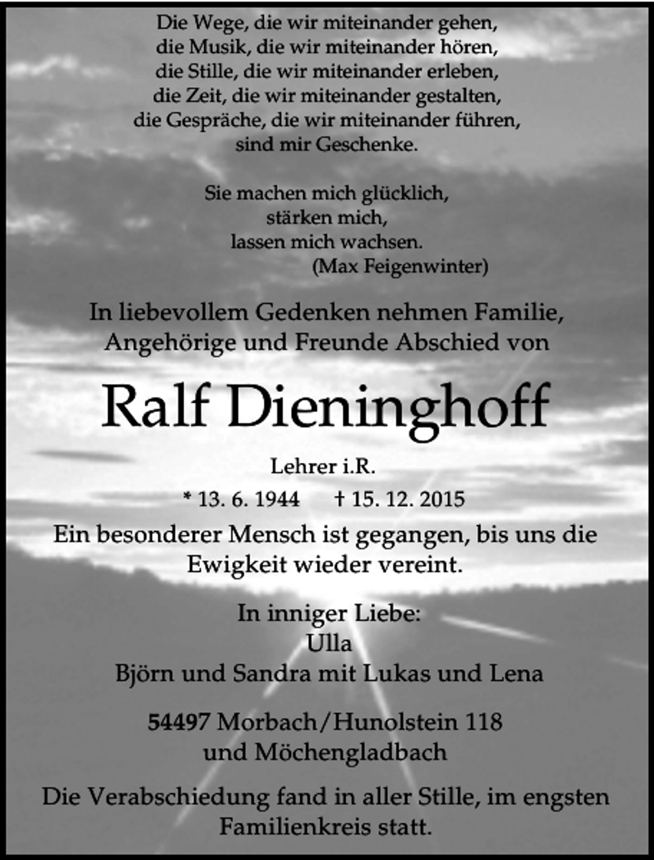 <p>Die Wege, die wir miteinander gehen,<br />die Musik, die wir miteinander hören,<br />die Stille, die wir miteinander erleben,<br />die Zeit, die wir miteinander gestalten,<br />die Gespräche, die wir miteinander führen,<br />sind mir Geschenke.<br />Sie machen mich glücklich,<br />stärken mich,<br />lassen mich wachsen.<br />(Max Feigenwinter)</p><p>In liebevollem Gedenken nehmen Familie,<br />Angehörige und Freunde Abschied von</p><p>Ralf Dieninghoff<br />Lehrer i.R.<br />* 13. 6. 1944</p><p>† 15. 12. 2015</p><p>Ein besonderer Mensch ist gegangen, bis uns die<br />Ewigkeit wieder vereint.<br />In inniger Liebe:<br />Ulla<br />Björn und Sandra mit Lukas und Lena<br />54497 Morbach/Hunolstein 118<br />und Möchengladbach<br />Die Verabschiedung fand in aller Stille, im engsten<br />Familienkreis statt.</p>
