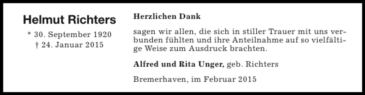 <p>Helmut Richters<br />* 30. September 1920<br />† 24. Januar 2015</p><p>Herzlichen Dank<br />sagen wir allen, die sich in stiller Trauer mit uns verbunden fühlten und ihre Anteilnahme auf so vielfältige Weise zum Ausdruck brachten.<br />Alfred und Rita Unger, geb. Richters<br />Bremerhaven, im Februar 2015</p>