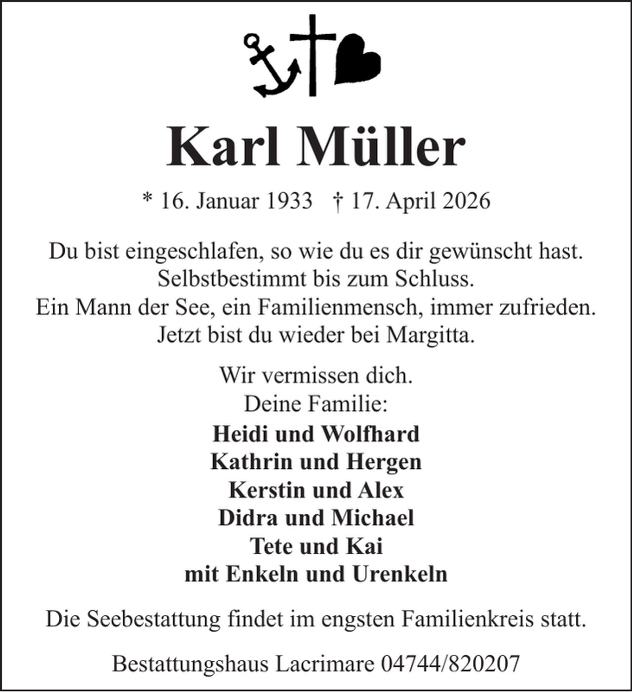 <p>Karl Müller</p><p>* 16. Januar 1933 † 17. April 2026<br />Du bist eingeschlafen, so wie du es dir gewünscht hast.<br />Selbstbestimmt bis zum Schluss.<br />Ein Mann der See, ein Familienmensch, immer zufrieden.<br />Jetzt bist du wieder bei Margitta.<br />Wir vermissen dich.<br />Deine Familie:<br />Heidi und Wolfhard<br />Kathrin und Hergen<br />Kerstin und Alex<br />Didra und Michael<br />Tete und Kai<br />mit Enkeln und Urenkeln<br />Die Seebestattung findet im engsten Familienkreis statt.<br />Bestattungshaus Lacrimare 04744/820207</p>