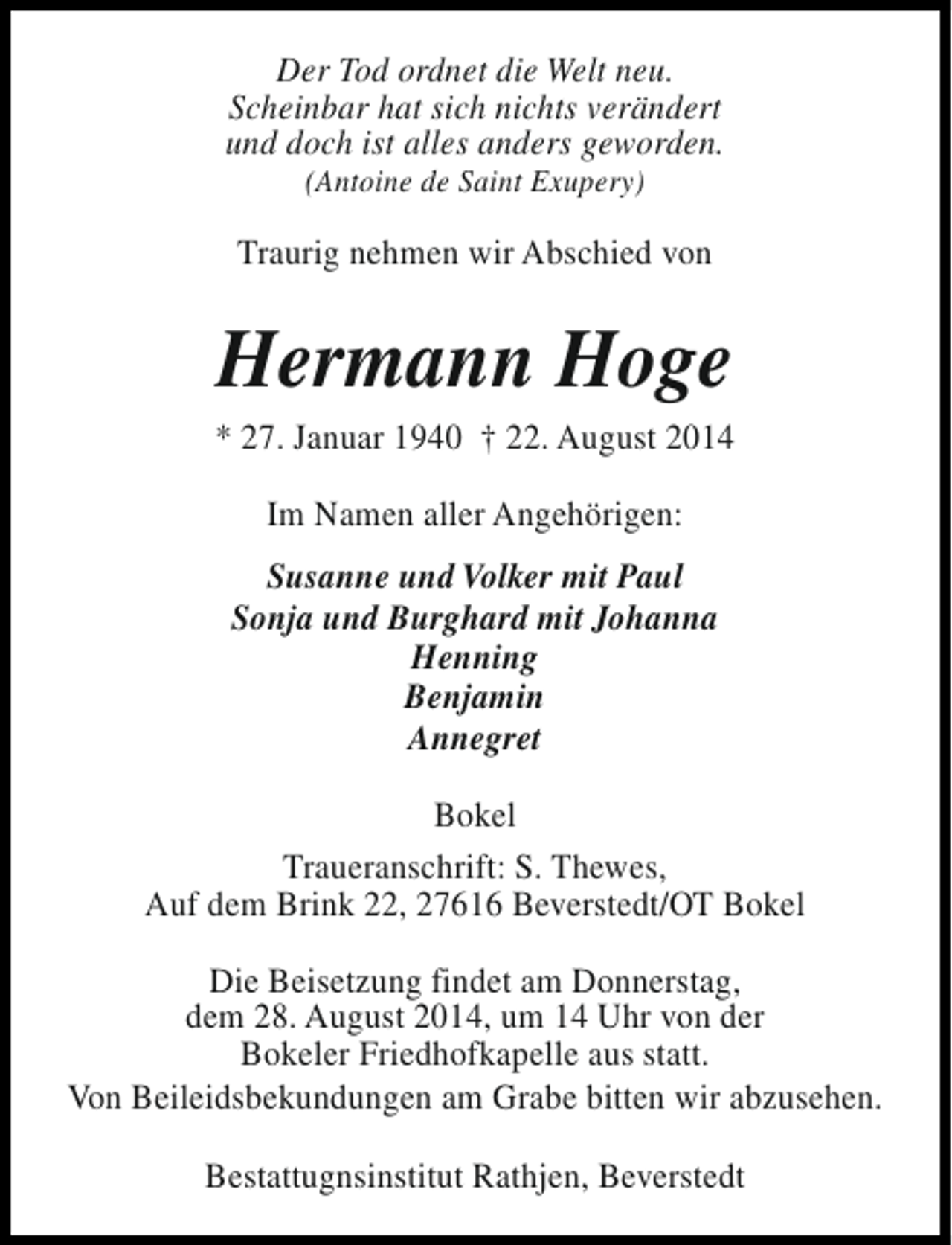 <p>Der Tod ordnet die Welt neu.<br />Scheinbar hat sich nichts verändert<br />und doch ist alles anders geworden.<br />(Antoine de Saint Exupery)</p><p>Traurig nehmen wir Abschied von</p><p>Hermann Hoge</p><p>* 27. Januar 1940 † 22. August 2014<br />Im Namen aller Angehörigen:<br />Susanne und Volker mit Paul<br />Sonja und Burghard mit Johanna<br />Henning<br />Benjamin<br />Annegret<br />Bokel<br />Traueranschrift: S. Thewes,<br />Auf dem Brink 22, 27616 Beverstedt/OT Bokel<br />Die Beisetzung findet am Donnerstag,<br />dem 28. August 2014, um 14 Uhr von der<br />Bokeler Friedhofkapelle aus statt.<br />Von Beileidsbekundungen am Grabe bitten wir abzusehen.<br />Bestattugnsinstitut Rathjen, Beverstedt</p>