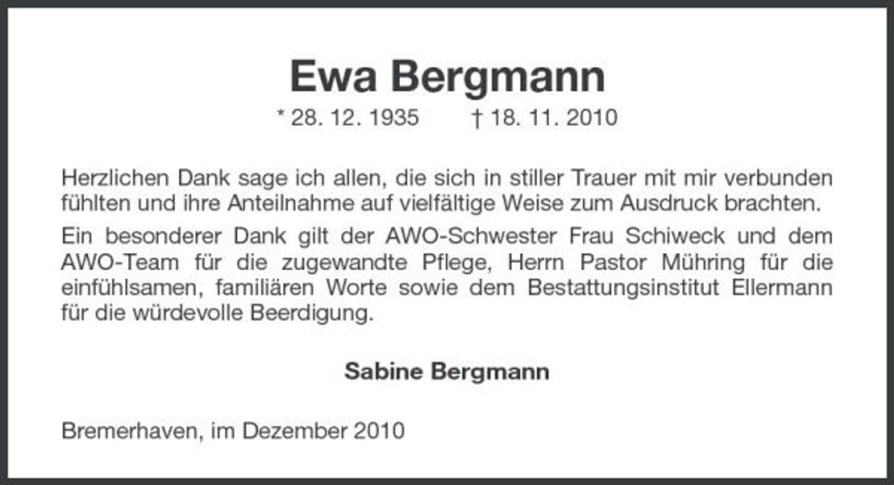 <p>Ewa Bergmann<br />* 28. 12. 1935 † 18. 11. 2010 Herzlichen Dank sage ich allen, die sich in stiller Trauer mit mir verbunden fühlten und ihre Anteilnahme auf vielfältige Weise zum Ausdruck brachten. Ein besonderer Dank gilt der AWO-Schwester Frau Schiweck und dem AWO-Team für die zugewandte Pflege, Herrn Pastor Mühring für die einfühlsamen, familiären Worte sowie dem Bestattungsinstitut Ellermann für die würdevolle Beerdigung.</p><p>Sabine Bergmann<br />Bremerhaven, im Dezember 2010</p>