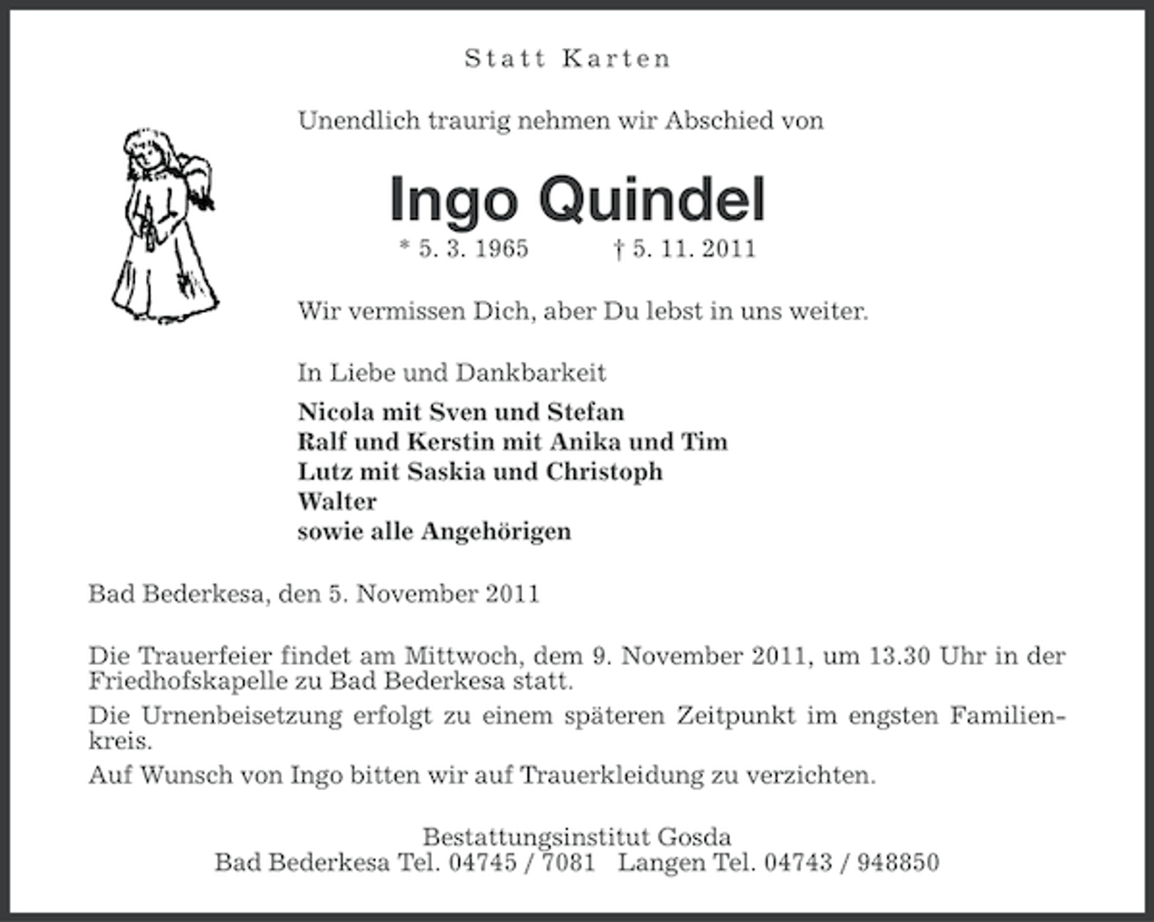 <p>Statt Karten<br />Unendlich traurig nehmen wir Abschied von</p>
<p>Ingo Quindel<br />* 5. 3. 1965</p>
<p>† 5. 11. 2011</p>
<p>Wir vermissen Dich, aber Du lebst in uns weiter.<br />In Liebe und Dankbarkeit<br />Nicola mit Sven und Stefan<br />Ralf und Kerstin mit Anika und Tim<br />Lutz mit Saskia und Christoph<br />Walter<br />sowie alle Angehörigen<br />Bad Bederkesa, den 5. November 2011<br />Die Trauerfeier findet am Mittwoch, dem 9. November 2011, um 13.30 Uhr in der<br />Friedhofskapelle zu Bad Bederkesa statt.<br />Die Urnenbeisetzung erfolgt zu einem späteren Zeitpunkt im engsten Familienkreis.<br />Auf Wunsch von Ingo bitten wir auf Trauerkleidung zu verzichten.<br />Bestattungsinstitut Gosda<br />Bad Bederkesa Tel. 04745 / 7081 Langen Tel. 04743 / 948850</p>