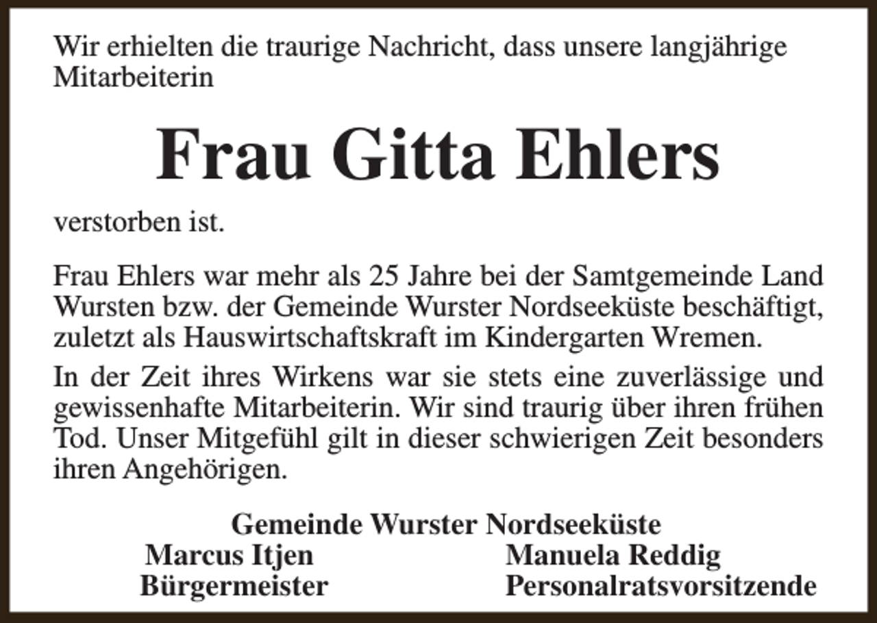 <p>Wir erhielten die traurige Nachricht, dass unsere langjährige<br />Mitarbeiterin</p><p>Frau Gitta Ehlers</p><p>verstorben ist.</p><p>Frau Ehlers war mehr als 25 Jahre bei der Samtgemeinde Land<br />Wursten bzw. der Gemeinde Wurster Nordseeküste beschäftigt,<br />zuletzt als Hauswirtschaftskraft im Kindergarten Wremen.<br />In der Zeit ihres Wirkens war sie stets eine zuverlässige und<br />gewissenhafte Mitarbeiterin. Wir sind traurig über ihren frühen<br />Tod. Unser Mitgefühl gilt in dieser schwierigen Zeit besonders<br />ihren Angehörigen.<br />Gemeinde Wurster Nordseeküste<br />Marcus Itjen<br />Manuela Reddig<br />Bürgermeister<br />Personalratsvorsitzende</p>