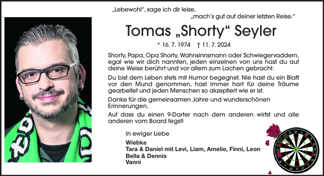 <p>„Lebewohl“, sage ich dir leise,<br />„mach’s gut auf deiner letzten Reise.“</p><p>Tomas „Shorty“ Seyler<br />* 16. 7. 1974</p><p>† 11. 7. 2024</p><p>Shorty, Papa, Opa Shorty, Wahnsinnsmann oder Schwiegervaddern,<br />egal wie wir dich nannten, jeden einzelnen von uns hast du auf<br />deine Weise berührt und vor allem zum Lachen gebracht.<br />Du bist dem Leben stets mit Humor begegnet. Nie hast du ein Blatt<br />vor den Mund genommen, hast immer hart für deine Träume<br />gearbeitet und jeden Menschen so akzeptiert wie er ist.<br />Danke für die gemeinsamen Jahre und wunderschönen<br />Erinnerungen.<br />Auf dass du einen 9-Darter nach dem anderen wirfst und alle<br />anderen vom Board fegst!<br />In ewiger Liebe<br />Wiebke<br />Tara &amp; Daniel mit Levi, Liam, Amelie, Finni, Leon<br />Bella &amp; Dennis<br />Vanni</p>