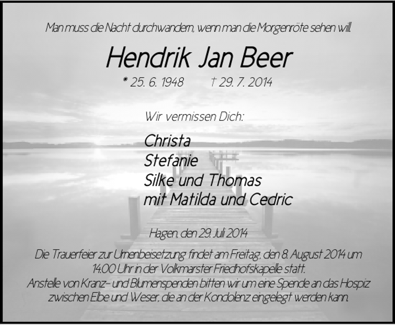 <p>Man muss die Nacht durchwandern, wenn man die Morgenröte sehen will.</p><p>Hendrik Jan Beer<br />* 25. 6. 1948</p><p>† 29. 7. 2014</p><p>Wir vermissen Dich:</p><p>Christa<br />Stefanie<br />Silke und Thomas<br />mit Matilda und Cedric<br />Hagen, den 29. Juli 2014<br />Die Trauerfeier zur Urnenbeisetzung findet am Freitag, den 8. August 2014 um<br />14.00 Uhr in der Volkmarster Friedhofskapelle statt.<br />Anstelle von Kranz- und Blumenspenden bitten wir um eine Spende an das Hospiz<br />zwischen Elbe und Weser, die an der Kondolenz eingelegt werden kann.</p>