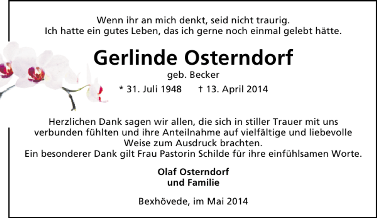 <p>Wenn ihr an mich denkt, seid nicht traurig.<br />Ich hatte ein gutes Leben, das ich gerne noch einmal gelebt hätte.</p><p>Gerlinde Osterndorf<br />geb. Becker<br />* 31. Juli 1948<br />† 13. April 2014</p><p>Herzlichen Dank sagen wir allen, die sich in stiller Trauer mit uns<br />verbunden fühlten und ihre Anteilnahme auf vielfältige und liebevolle<br />Weise zum Ausdruck brachten.<br />Ein besonderer Dank gilt Frau Pastorin Schilde für ihre einfühlsamen Worte.<br />Olaf Osterndorf<br />und Familie<br />Bexhövede, im Mai 2014</p>
