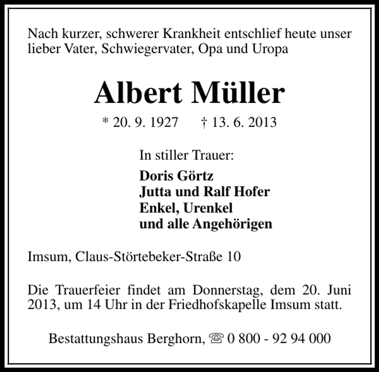<p>Nach kurzer, schwerer Krankheit entschlief heute unser<br />lieber Vater, Schwiegervater, Opa und Uropa</p><p>Albert Müller<br />* 20. 9. 1927</p><p>† 13. 6. 2013</p><p>In stiller Trauer:<br />Doris Görtz<br />Jutta und Ralf Hofer<br />Enkel, Urenkel<br />und alle Angehörigen<br />Imsum, Claus-Störtebeker-Straße 10<br />Die Trauerfeier findet am Donnerstag, dem 20. Juni<br />2013, um 14 Uhr in der Friedhofskapelle Imsum statt.<br />Bestattungshaus Berghorn, s 0 800 - 92 94 000</p>