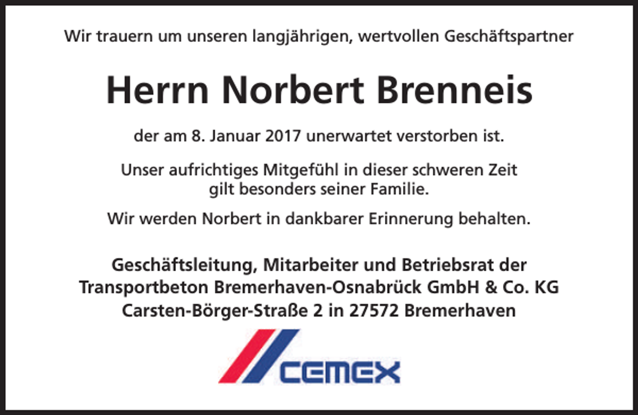 <p>Wir trauern um unseren langjährigen, wertvollen Geschäftspartner</p><p>Herrn Norbert Brenneis<br />der am 8. Januar 2017 unerwartet verstorben ist.<br />Unser aufrichtiges Mitgefühl in dieser schweren Zeit<br />gilt besonders seiner Familie.<br />Wir werden Norbert in dankbarer Erinnerung behalten.</p><p>Geschäftsleitung, Mitarbeiter und Betriebsrat der<br />Transportbeton Bremerhaven-Osnabrück GmbH &amp; Co. KG<br />Carsten-Börger-Straße 2 in 27572 Bremerhaven</p>