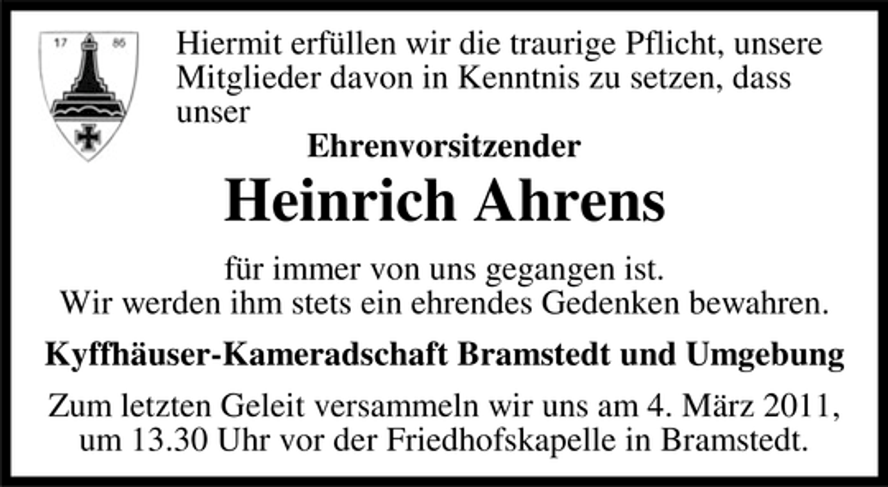 <p>Hiermit erfüllen wir die traurige Pflicht, unsere Mitglieder davon in Kenntnis zu setzen, dass unser Ehrenvorsitzender</p><p>Heinrich Ahrens<br />für immer von uns gegangen ist. Wir werden ihm stets ein ehrendes Gedenken bewahren. Kyffhäuser-Kameradschaft Bramstedt und Umgebung Zum letzten Geleit versammeln wir uns am 4. März 2011, um 13.30 Uhr vor der Friedhofskapelle in Bramstedt.</p>