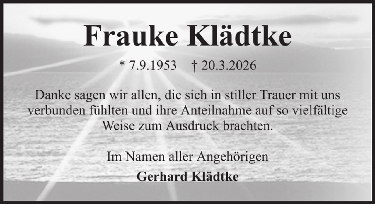 <p>Frauke Klädtke<br />* 7.9.1953 † 20.3.2026<br />Danke sagen wir allen, die sich in stiller Trauer mit uns<br />verbunden fühlten und ihre Anteilnahme auf so vielfältige<br />Weise zum Ausdruck brachten.<br />Im Namen aller Angehörigen<br />Gerhard Klädtke</p>