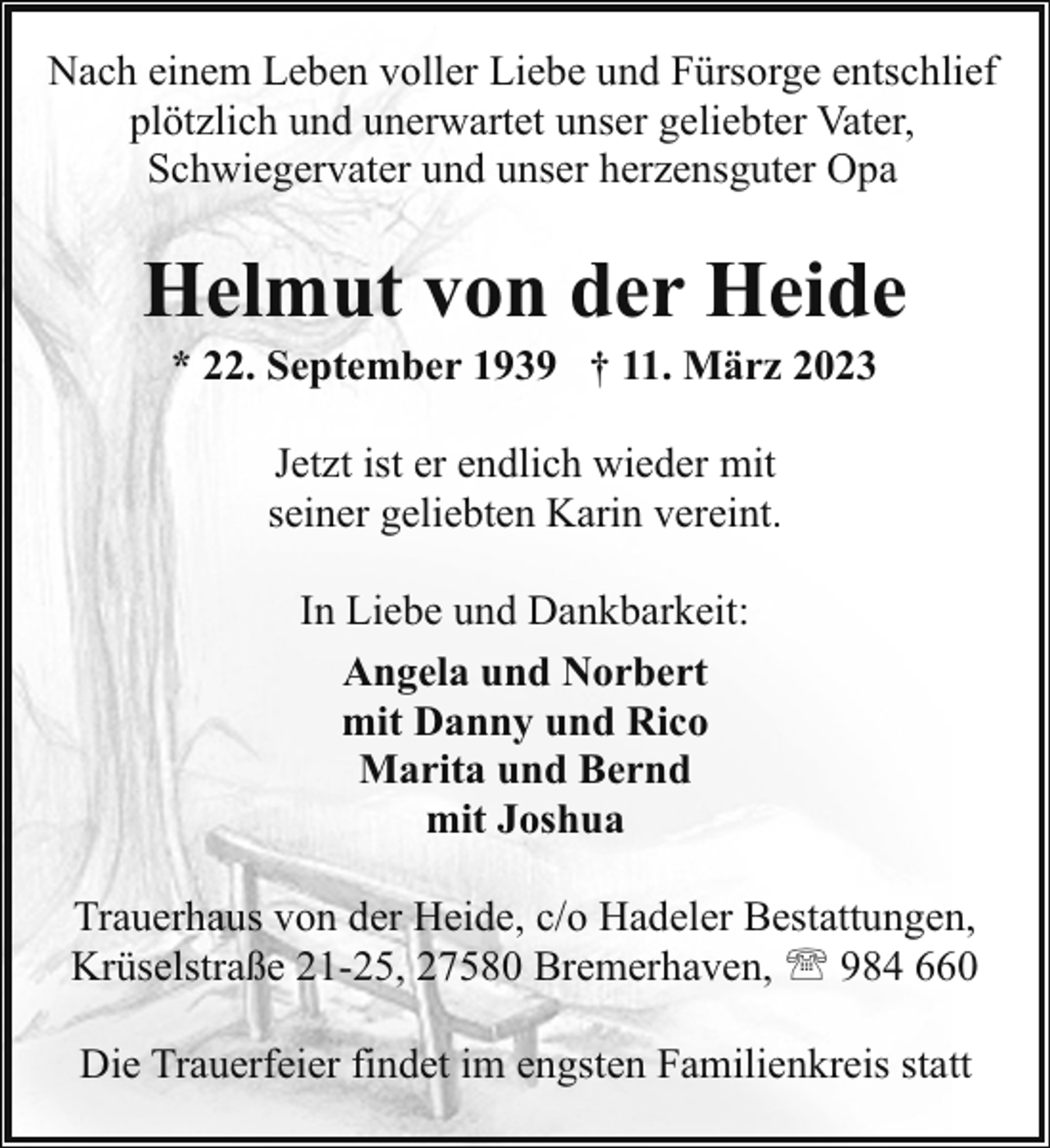 <p>Nach einem Leben voller Liebe und Fürsorge entschlief<br />plötzlich und unerwartet unser geliebter Vater,<br />Schwiegervater und unser herzensguter Opa</p><p>Helmut von der Heide<br />* 22. September 1939 † 11. März 2023<br />Jetzt ist er endlich wieder mit<br />seiner geliebten Karin vereint.<br />In Liebe und Dankbarkeit:<br />Angela und Norbert<br />mit Danny und Rico<br />Marita und Bernd<br />mit Joshua<br />Trauerhaus von der Heide, c/o Hadeler Bestattungen,<br />Krüselstraße 21-25, 27580 Bremerhaven, ' 984 660<br />Die Trauerfeier findet im engsten Familienkreis statt</p>