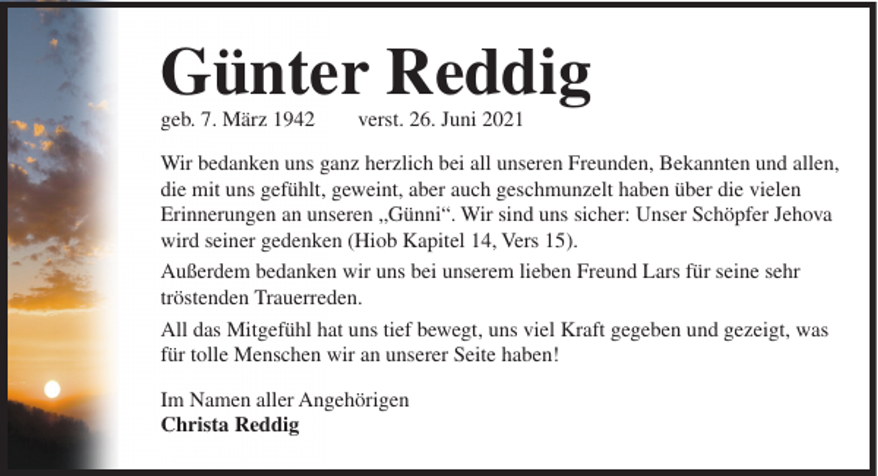 <p>Günter Reddig<br />geb. 7. März 1942</p><p>verst. 26. Juni 2021</p><p>Wir bedanken uns ganz herzlich bei all unseren Freunden, Bekannten und allen,<br />die mit uns gefühlt, geweint, aber auch geschmunzelt haben über die vielen<br />Erinnerungen an unseren „Günni“. Wir sind uns sicher: Unser Schöpfer Jehova<br />wird seiner gedenken (Hiob Kapitel 14, Vers 15).<br />Außerdem bedanken wir uns bei unserem lieben Freund Lars für seine sehr<br />tröstenden Trauerreden.<br />All das Mitgefühl hat uns tief bewegt, uns viel Kraft gegeben und gezeigt, was<br />für tolle Menschen wir an unserer Seite haben!<br />Im Namen aller Angehörigen<br />Christa Reddig</p>