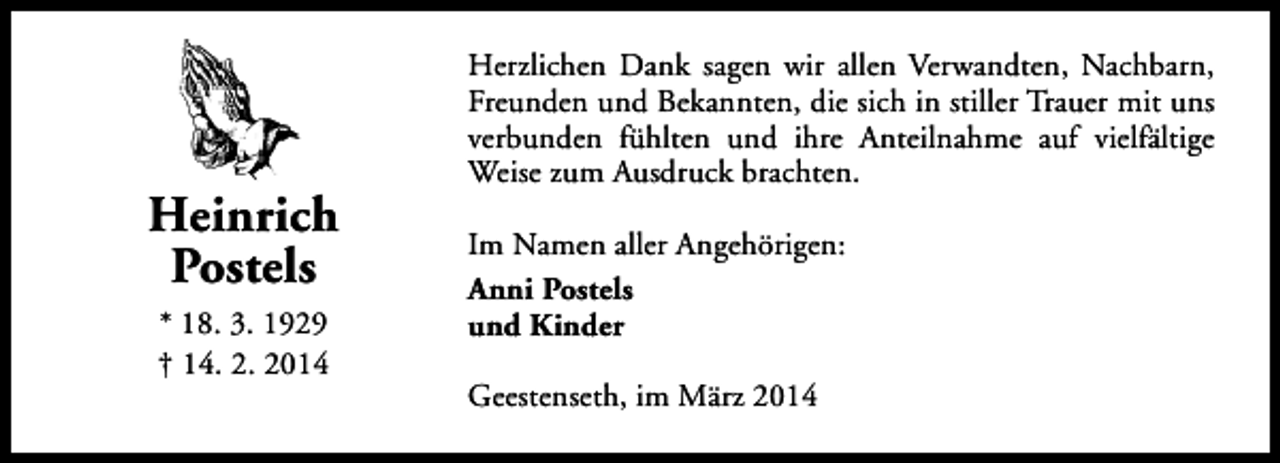 <p>Heinrich<br />Postels<br />* 18. 3. 1929<br />† 14. 2. 2014</p><p>Herzlichen Dank sagen wir allen Verwandten, Nachbarn,<br />Freunden und Bekannten, die sich in stiller Trauer mit uns<br />verbunden fühlten und ihre Anteilnahme auf vielfältige<br />Weise zum Ausdruck brachten.<br />Im Namen aller Angehörigen:<br />Anni Postels<br />und Kinder<br />Geestenseth, im März 2014</p>