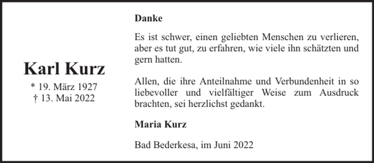 <p>Danke</p><p>Karl Kurz<br />* 19. März 1927<br />† 13. Mai 2022</p><p>Es ist schwer, einen geliebten Menschen zu verlieren,<br />aber es tut gut, zu erfahren, wie viele ihn schätzten und<br />gern hatten.<br />Allen, die ihre Anteilnahme und Verbundenheit in so<br />liebevoller und vielfältiger Weise zum Ausdruck<br />brachten, sei herzlichst gedankt.<br />Maria Kurz<br />Bad Bederkesa, im Juni 2022</p>
