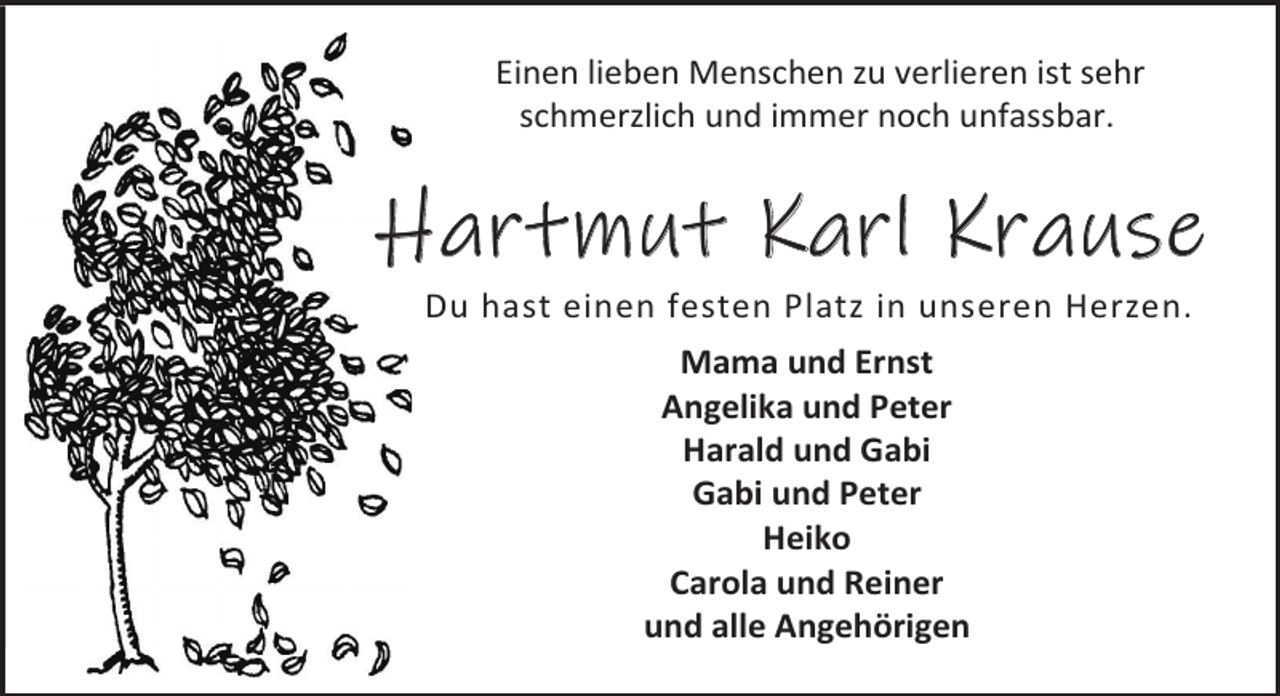 <p>Einen lieben Menschen zu verlieren ist sehr<br />schmerzlich und immer noch unfassbar.</p><p>Hartmut Karl Krause<br />Du hast einen festen Platz in unseren Herzen.<br />Mama und Ernst<br />Angelika und Peter<br />Harald und Gabi<br />Gabi und Peter<br />Heiko<br />Carola und Reiner<br />und alle Angehörigen</p>