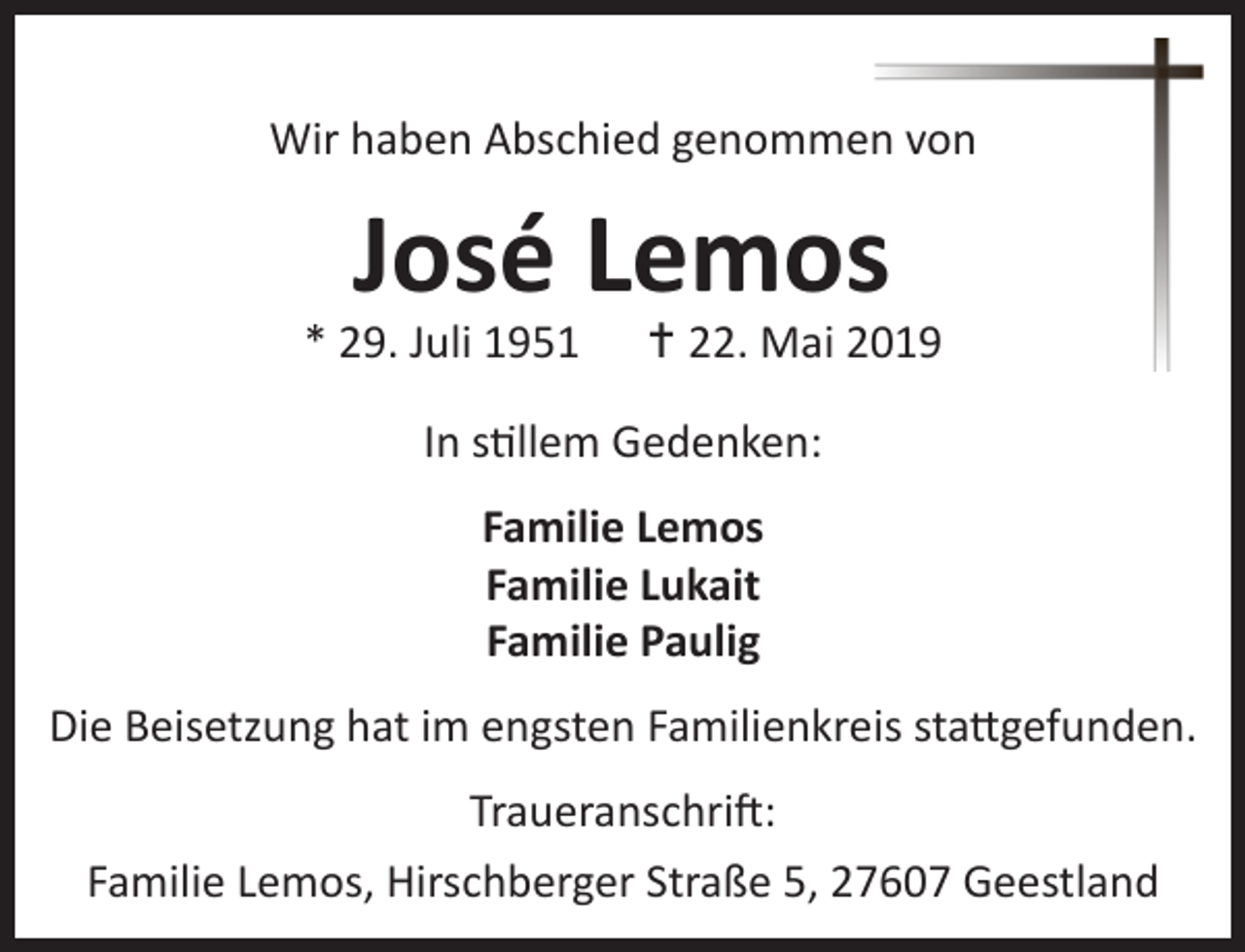 <p>Wir haben Abschied genommen von</p><p>José Lemos</p><p>* 29. Juli 1951</p><p> 22. Mai 2019</p><p>In stillem Gedenken:<br />Familie Lemos<br />Familie Lukait<br />Familie Paulig<br />Die Beisetzung hat im engsten Familienkreis stattgefunden.<br />Traueranschrift:<br />Familie Lemos, Hirschberger Straße 5, 27607 Geestland</p>