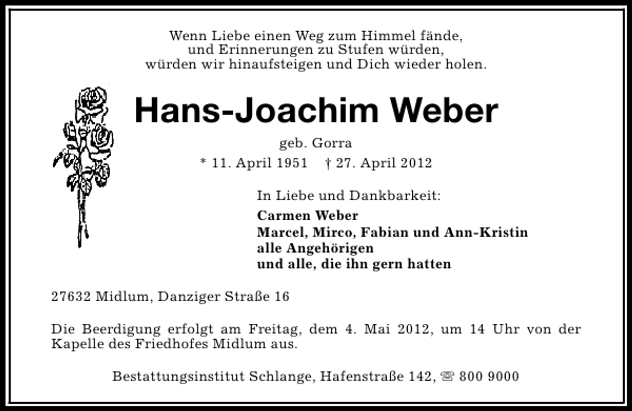 <p>Wenn Liebe einen Weg zum Himmel fände,<br />und Erinnerungen zu Stufen würden,<br />würden wir hinaufsteigen und Dich wieder holen.</p><p>Hans-Joachim Weber<br />geb. Gorra<br />* 11. April 1951 † 27. April 2012</p><p>In Liebe und Dankbarkeit:<br />Carmen Weber<br />Marcel, Mirco, Fabian und Ann-Kristin<br />alle Angehörigen<br />und alle, die ihn gern hatten<br />27632 Midlum, Danziger Straße 16<br />Die Beerdigung erfolgt am Freitag, dem 4. Mai 2012, um 14 Uhr von der<br />Kapelle des Friedhofes Midlum aus.<br />Bestattungsinstitut Schlange, Hafenstraße 142, s 800 9000</p>