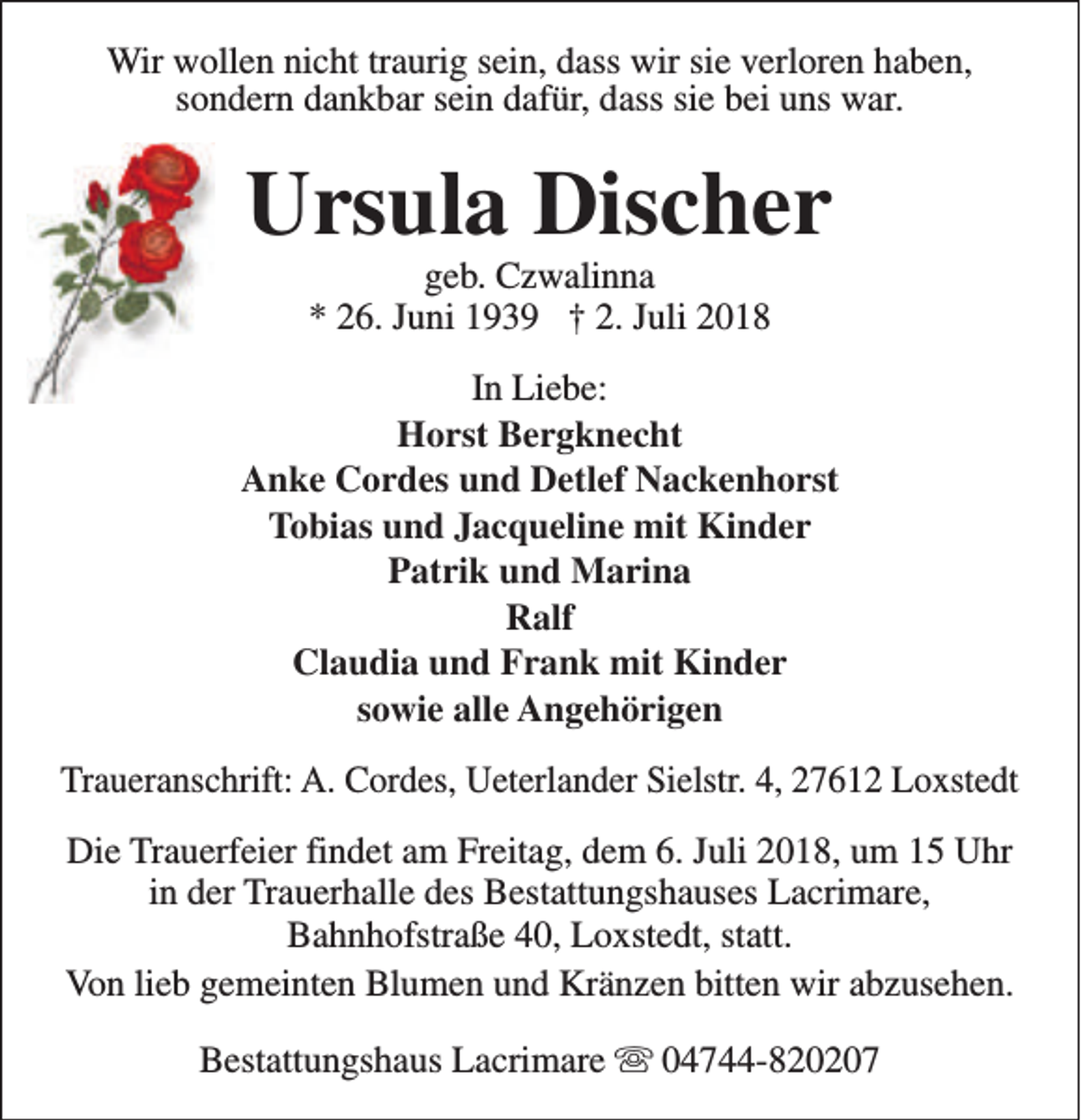 <p>Wir wollen nicht traurig sein, dass wir sie verloren haben,<br />sondern dankbar sein dafür, dass sie bei uns war.</p><p>Ursula Discher<br />geb. Czwalinna<br />* 26. Juni 1939 † 2. Juli 2018</p><p>In Liebe:<br />Horst Bergknecht<br />Anke Cordes und Detlef Nackenhorst<br />Tobias und Jacqueline mit Kinder<br />Patrik und Marina<br />Ralf<br />Claudia und Frank mit Kinder<br />sowie alle Angehörigen<br />Traueranschrift: A. Cordes, Ueterlander Sielstr. 4, 27612 Loxstedt<br />Die Trauerfeier findet am Freitag, dem 6. Juli 2018, um 15 Uhr<br />in der Trauerhalle des Bestattungshauses Lacrimare,<br />Bahnhofstraße 40, Loxstedt, statt.<br />Von lieb gemeinten Blumen und Kränzen bitten wir abzusehen.<br />Bestattungshaus Lacrimare s 04744-820207</p>