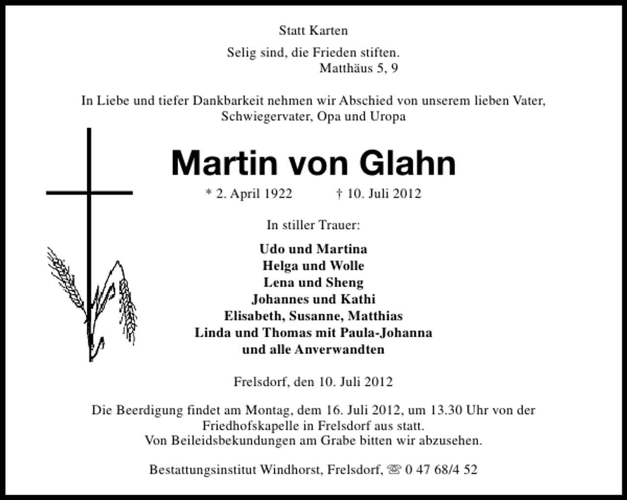 <p>Statt Karten<br />Selig sind, die Frieden stiften.<br />Matthäus 5, 9<br />In Liebe und tiefer Dankbarkeit nehmen wir Abschied von unserem lieben Vater,<br />Schwiegervater, Opa und Uropa</p><p>Martin von Glahn<br />* 2. April 1922</p><p>† 10. Juli 2012</p><p>In stiller Trauer:<br />Udo und Martina<br />Helga und Wolle<br />Lena und Sheng<br />Johannes und Kathi<br />Elisabeth, Susanne, Matthias<br />Linda und Thomas mit Paula-Johanna<br />und alle Anverwandten<br />Frelsdorf, den 10. Juli 2012<br />Die Beerdigung findet am Montag, dem 16. Juli 2012, um 13.30 Uhr von der<br />Friedhofskapelle in Frelsdorf aus statt.<br />Von Beileidsbekundungen am Grabe bitten wir abzusehen.<br />Bestattungsinstitut Windhorst, Frelsdorf, s 0 47 68/4 52</p>
