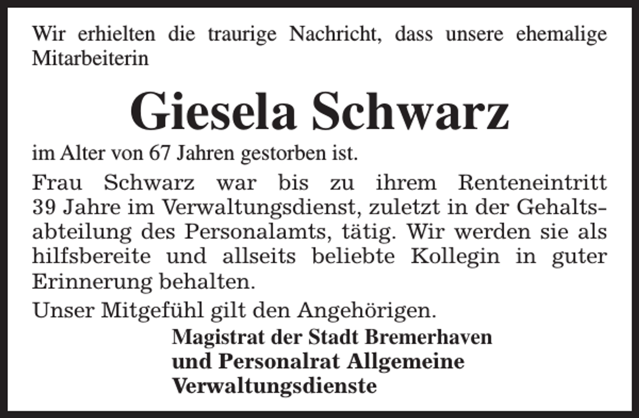 <p>Wir erhielten die traurige Nachricht, dass unsere ehemalige<br />Mitarbeiterin</p><p>Giesela Schwarz</p><p>im Alter von 67 Jahren gestorben ist.<br />Frau Schwarz war bis zu ihrem Renteneintritt<br />39 Jahre im Verwaltungsdienst, zuletzt in der Gehaltsabteilung des Personalamts, tätig. Wir werden sie als<br />hilfsbereite und allseits beliebte Kollegin in guter<br />Erinnerung behalten.<br />Unser Mitgefühl gilt den Angehörigen.<br />Magistrat der Stadt Bremerhaven<br />und Personalrat Allgemeine<br />Verwaltungsdienste</p>
