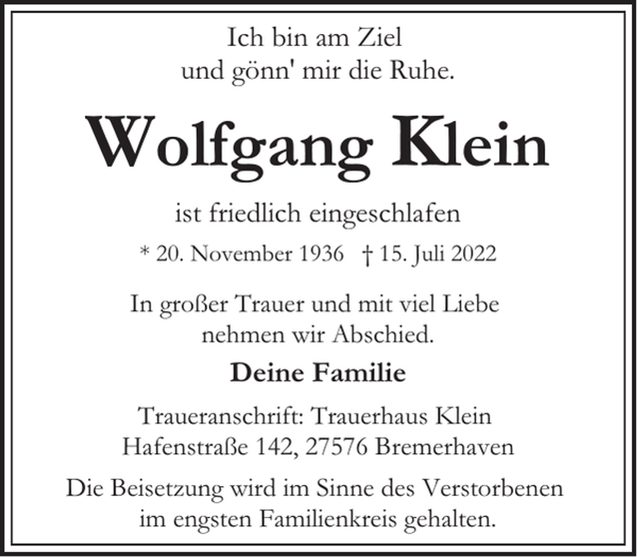 <p>Ich bin am Ziel<br />und gönn' mir die Ruhe.</p><p>Wolfgang Klein<br />ist friedlich eingeschlafen<br />* 20. November 1936 † 15. Juli 2022</p><p>In großer Trauer und mit viel Liebe<br />nehmen wir Abschied.</p><p>Deine Familie<br />Traueranschrift: Trauerhaus Klein<br />Hafenstraße 142, 27576 Bremerhaven<br />Die Beisetzung wird im Sinne des Verstorbenen<br />im engsten Familienkreis gehalten.</p>