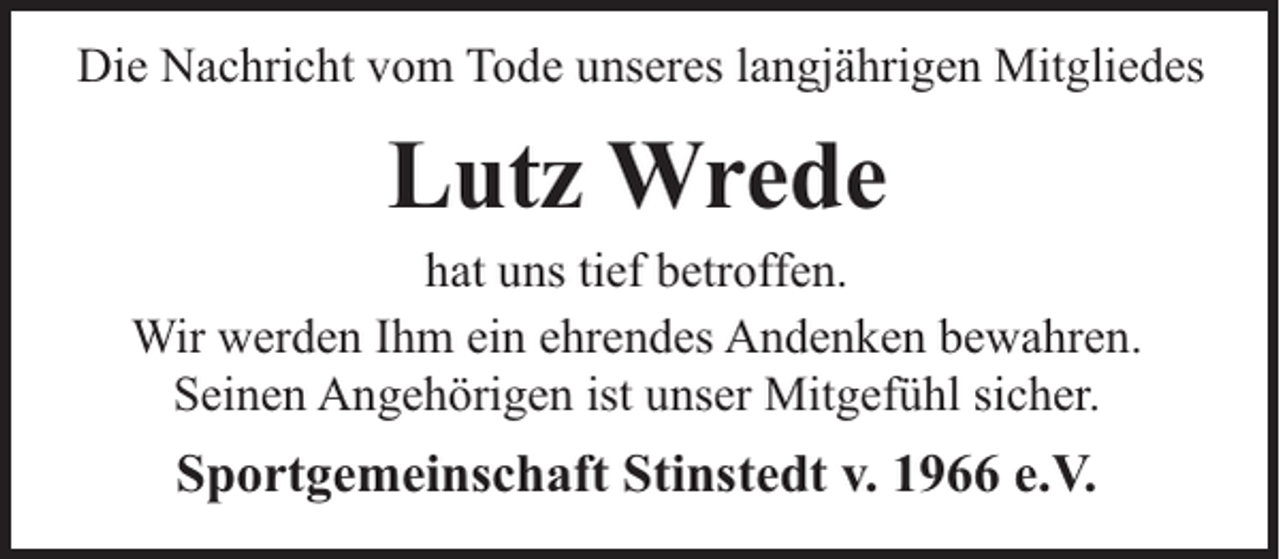 <p>Die Nachricht vom Tode unseres langjährigen Mitgliedes</p><p>Lutz Wrede</p><p>hat uns tief betroffen.<br />Wir werden Ihm ein ehrendes Andenken bewahren.<br />Seinen Angehörigen ist unser Mitgefühl sicher.</p><p>Sportgemeinschaft Stinstedt v. 1966 e.V.</p>