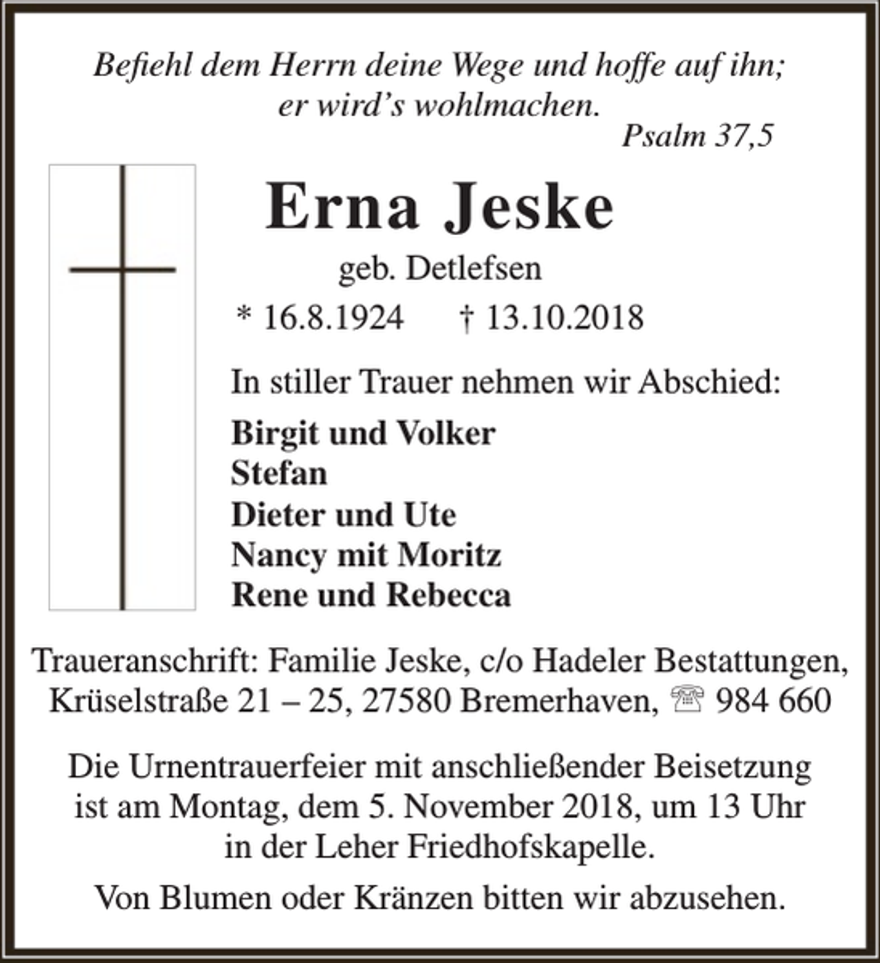 <p>Befiehl dem Herrn deine Wege und hoffe auf ihn;<br />er wird’s wohlmachen.<br />Psalm 37,5</p><p>Erna Jeske</p><p>geb. Detlefsen<br />* 16.8.1924 † 13.10.2018<br />In stiller Trauer nehmen wir Abschied:<br />Birgit und Volker<br />Stefan<br />Dieter und Ute<br />Nancy mit Moritz<br />Rene und Rebecca<br />Traueranschrift: Familie Jeske, c/o Hadeler Bestattungen,<br />Krüselstraße 21 – 25, 27580 Bremerhaven,  984 660<br />Die Urnentrauerfeier mit anschließender Beisetzung<br />ist am Montag, dem 5. November 2018, um 13 Uhr<br />in der Leher Friedhofskapelle.<br />Von Blumen oder Kränzen bitten wir abzusehen.</p>