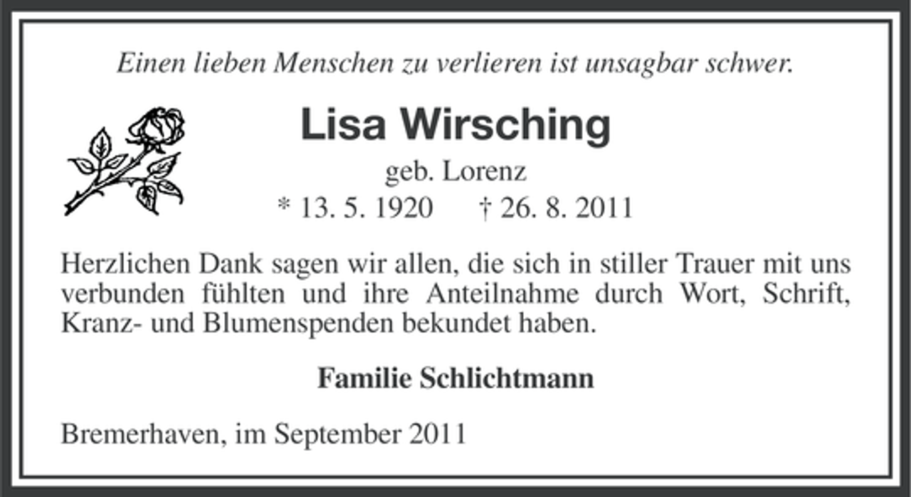 <p>Einen lieben Menschen zu verlieren ist unsagbar schwer.</p><p>Lisa Wirsching<br />geb. Lorenz<br />* 13. 5. 1920 † 26. 8. 2011<br />Herzlichen Dank sagen wir allen, die sich in stiller Trauer mit uns<br />verbunden fühlten und ihre Anteilnahme durch Wort, Schrift,<br />Kranz- und Blumenspenden bekundet haben.<br />Familie Schlichtmann<br />Bremerhaven, im September 2011</p>