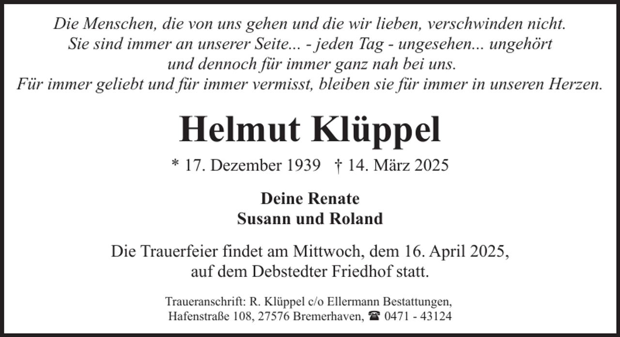 <p>Die Menschen, die von uns gehen und die wir lieben, verschwinden nicht.<br />Sie sind immer an unserer Seite... - jeden Tag - ungesehen... ungehört<br />und dennoch für immer ganz nah bei uns.<br />Für immer geliebt und für immer vermisst, bleiben sie für immer in unseren Herzen.</p><p>Helmut Klüppel</p><p>* 17. Dezember 1939 † 14. März 2025<br />Deine Renate<br />Susann und Roland<br />Die Trauerfeier findet am Mittwoch, dem 16. April 2025,<br />auf dem Debstedter Friedhof statt.<br />Traueranschrift: R. Klüppel c/o Ellermann Bestattungen,<br />Hafenstraße 108, 27576 Bremerhaven, ( 0471 - 43124</p>