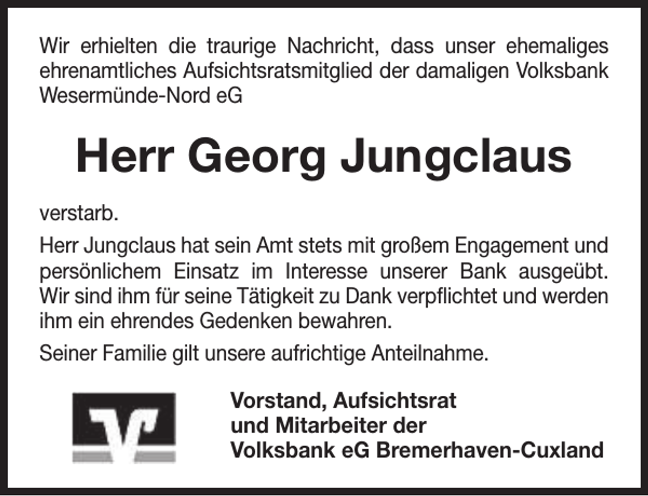 <p>Wir erhielten die traurige Nachricht, dass unser ehemaliges<br />ehrenamtliches Aufsichtsratsmitglied der damaligen Volksbank<br />Wesermünde-Nord eG</p><p>Herr Georg Jungclaus<br />verstarb.<br />Herr Jungclaus hat sein Amt stets mit großem Engagement und<br />persönlichem Einsatz im Interesse unserer Bank ausgeübt.<br />Wir sind ihm für seine Tätigkeit zu Dank verpflichtet und werden<br />ihm ein ehrendes Gedenken bewahren.<br />Seiner Familie gilt unsere aufrichtige Anteilnahme.<br />Vorstand, Aufsichtsrat<br />und Mitarbeiter der<br />Volksbank eG Bremerhaven-Cuxland</p>