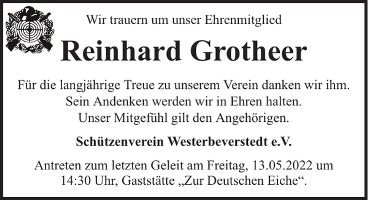 <p>Wir trauern um unser Ehrenmitglied</p><p>Reinhard Grotheer<br />Für die langjährige Treue zu unserem Verein danken wir ihm.<br />Sein Andenken werden wir in Ehren halten.<br />Unser Mitgefühl gilt den Angehörigen.<br />Schützenverein Westerbeverstedt e.V.<br />Antreten zum letzten Geleit am Freitag, 13.05.2022 um<br />14:30 Uhr, Gaststätte „Zur Deutschen Eiche“.</p>