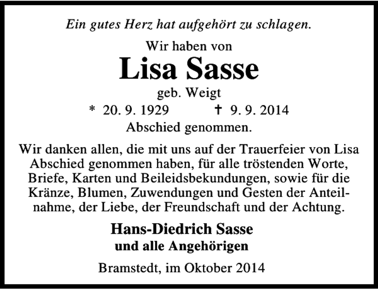 <p>Ein gutes Herz hat aufgehört zu schlagen.<br />Wir haben von</p><p>Lisa Sasse</p><p>geb. Weigt<br />* 20. 9. 192. 9. 2014<br />Abschied genommen.<br />Wir danken allen, die mit uns auf der Trauerfeier von Lisa<br />Abschied genommen haben, für alle tröstenden Worte,<br />Briefe, Karten und Beileidsbekundungen, sowie für die<br />Kränze, Blumen, Zuwendungen und Gesten der Anteilnahme, der Liebe, der Freundschaft und der Achtung.</p><p>Hans-Diedrich Sasse<br />und alle Angehörigen</p><p>Bramstedt, im Oktober 2014</p>