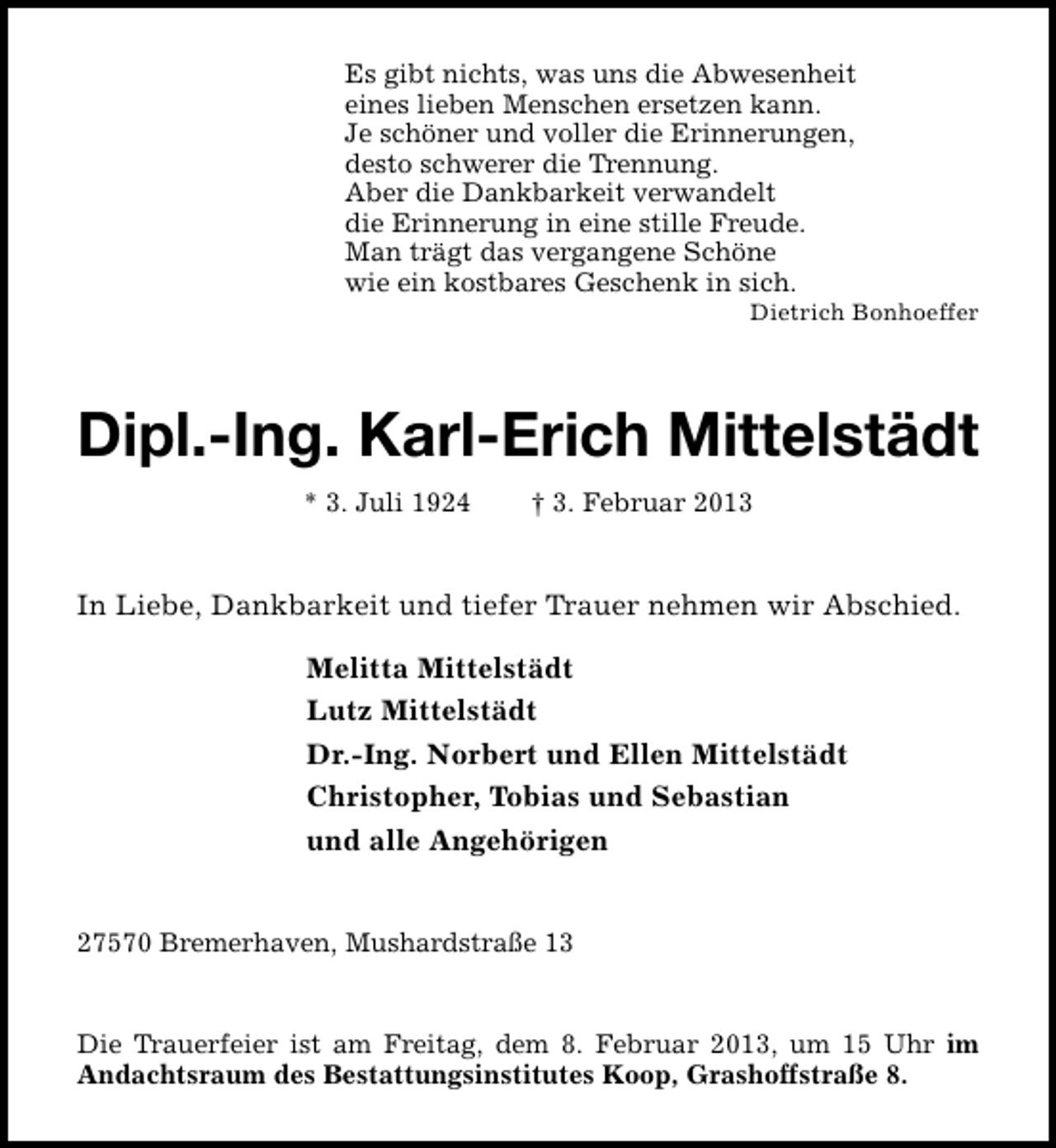<p>Es gibt nichts, was uns die Abwesenheit<br />eines lieben Menschen ersetzen kann.<br />Je schöner und voller die Erinnerungen,<br />desto schwerer die Trennung.<br />Aber die Dankbarkeit verwandelt<br />die Erinnerung in eine stille Freude.<br />Man trägt das vergangene Schöne<br />wie ein kostbares Geschenk in sich.</p><p>Dietrich Bonhoeffer</p><p>Dipl.-Ing. Karl-Erich Mittelstädt<br />* 3. Juli 1924</p><p>† 3. Februar 2013</p><p>In Liebe, Dankbarkeit und tiefer Trauer nehmen wir Abschied.<br />Melitta Mittelstädt<br />Lutz Mittelstädt<br />Dr.-Ing. Norbert und Ellen Mittelstädt<br />Christopher, Tobias und Sebastian<br />und alle Angehörigen<br />27570 Bremerhaven, Mushardstraße 13<br />Die Trauerfeier ist am Freitag, dem 8. Februar 2013, um 15 Uhr im<br />Andachtsraum des Bestattungsinstitutes Koop, Grashoffstraße 8.</p>